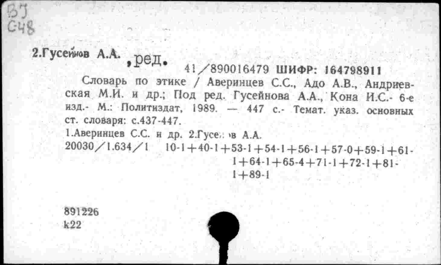 ﻿
С-Ч&
2.Гусейнов А.А. удр уу
»I7	41/890016479 ШИФР: 164798911
Словарь по этике / Аверинцев С.С., Адо А.В., Андриевская М.И. и др.; Под ред. Гусейнова А.А., Кона И.С.- 6-е изд.- М.: Политиздат, 1989. — 447 с.- Темат. указ, основных ст. словаря: с.437-447.
1.Аверинцев С.С. и др. 2.Гусе- >в А.А.
20030/1.634/1	10-1 +40-1 +53-1 4-54-1 +56-1 +57-0+59-1 +61-
1+64-1+65-4+71-1+72-1+81-1+89-1
891226 к22